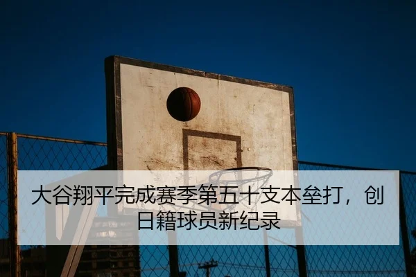 大谷翔平完成赛季第五十支本垒打，创日籍球员新纪录